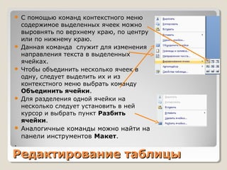 Редактирование таблицыРедактирование таблицы
 С помощью команд контекстного меню
содержимое выделенных ячеек можно
выровнять по верхнему краю, по центру
или по нижнему краю.
 Данная команда служит для изменения
направления текста в выделенных
ячейках.
 Чтобы объединить несколько ячеек в
одну, следует выделить их и из
контекстного меню выбрать команду
Объединить ячейки.
 Для разделения одной ячейки на
несколько следует установить в ней
курсор и выбрать пункт Разбить
ячейки.
 Аналогичные команды можно найти на
панели инструментов Макет.
.
 