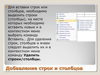 Добавление строк и столбцовДобавление строк и столбцов
Для вставки строк или
столбцов, необходимо
выделить строки
(столбцы), на месте
которых необходимо
вставить новые и в
контекстном меню
выбрать команду
Вставить… Для удаления
строк, столбцов и ячеек
следует выделить их и в
контекстном меню
команду Удалить
строки/столбцы.
 
