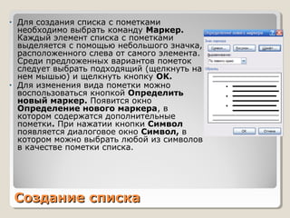 Создание спискаСоздание списка
• Для создания списка с пометками
необходимо выбрать команду Маркер.
Каждый элемент списка с пометками
выделяется с помощью небольшого значка,
расположенного слева от самого элемента.
Среди предложенных вариантов пометок
следует выбрать подходящий (щелкнуть на
нем мышью) и щелкнуть кнопку OK.
• Для изменения вида пометки можно
воспользоваться кнопкой Определить
новый маркер. Появится окно
Определение нового маркера, в
котором содержатся дополнительные
пометки. При нажатии кнопки Символ
появляется диалоговое окно Символ, в
котором можно выбрать любой из символов
в качестве пометки списка.
 