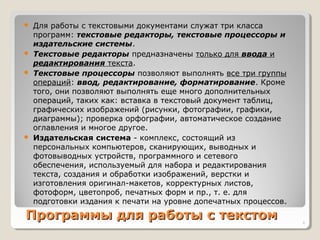 Программы для работы с текстомПрограммы для работы с текстом
 Для работы с текстовыми документами служат три класса
программ: текстовые редакторы, текстовые процессоры и
издательские системы.
 Текстовые редакторы предназначены только для ввода и
редактирования текста.
 Текстовые процессоры позволяют выполнять все три группы
операций: ввод, редактирование, форматирование. Кроме
того, они позволяют выполнять еще много дополнительных
операций, таких как: вставка в текстовый документ таблиц,
графических изображений (рисунки, фотографии, графики,
диаграммы); проверка орфографии, автоматическое создание
оглавления и многое другое.
 Издательская система - комплекс, состоящий из
персональных компьютеров, сканирующих, выводных и
фотовыводных устройств, программного и сетевого
обеспечения, используемый для набора и редактирования
текста, создания и обработки изображений, верстки и
изготовления оригинал-макетов, корректурных листов,
фотоформ, цветопроб, печатных форм и пр., т. е. для
подготовки издания к печати на уровне допечатных процессов.
6
 