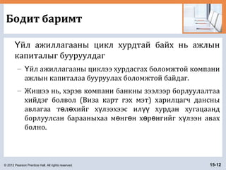 © 2012 Pearson Prentice Hall. All rights reserved. 15-12
Бодит баримт
йл ажиллагааны цикл хурдтай байх нь ажлынҮ
капиталыг бууруулдаг
– йл ажиллагааны циклээ хурдасгах боломжтой компаниҮ
ажлын капиталаа бууруулах боломжтой байдаг.
– Жишээ нь, хэрэв компани банкны зээлээр борлуулалтаа
хийдэг болвол (Виза карт гэх мэт) харилцагч дансны
авлагаа т л хийг х лээхээс ил хурдан хугацаандө ө ү үү
борлуулсан барааныхаа м нг н х р нгийг х лээн авахө ө ө ө ү
болно.
 