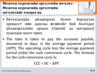 © 2012 Pearson Prentice Hall. All rights reserved. 15-13
М нг н х р нгийн эргэлтийн м чл г:ө ө ө ө ө ө
М нг н х р нгийн эргэлтийнө ө ө ө
м чл гийг тооцох ньө ө
• Б тээгдэх н йлдвэрлэх болон борлуулахү үү ү
процесст м н дансны гл гийг бий болгодогө ө ө
йлдвэрлэлийн орцын (т хий эд материал)ү үү
худалдан авалт орно.
• The time it takes to pay the accounts payable,
measured in days, is the average payment period
(APP). The operating cycle less the average payment
period yields the cash conversion cycle. The formula
for the cash conversion cycle is:
CCC = OC – APP
 