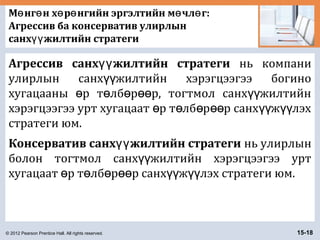 © 2012 Pearson Prentice Hall. All rights reserved. 15-18
М нг н х р нгийн эргэлтийн м чл г:ө ө ө ө ө ө
Агрессив ба консерватив улирлын
санх жилтийн стратегиүү
Агрессив санх жилтийн стратегиүү нь компани
улирлын санх жилтийн хэрэгцээгээ богиноүү
хугацааны р т лб р р, тогтмол санх жилтийнө ө ө өө үү
хэрэгцээгээ урт хугацаат р т лб р р санх ж лэхө ө ө өө үү үү
стратеги юм.
Консерватив санх жилтийн стратегиүү нь улирлын
болон тогтмол санх жилтийн хэрэгцээгээ уртүү
хугацаат р т лб р р санх ж лэх стратеги юм.ө ө ө өө үү үү
 