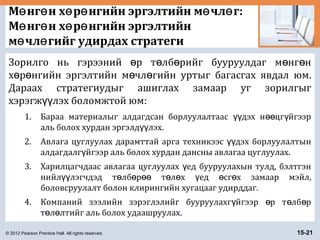 © 2012 Pearson Prentice Hall. All rights reserved. 15-21
М нг н х р нгийн эргэлтийн м чл г:ө ө ө ө ө ө
М нг н х р нгийн эргэлтийнө ө ө ө
м чл гийг удирдах стратегиө ө
Зорилго нь гэрээний р т лб рийг бууруулдаг м нг нө ө ө ө ө
х р нгийн эргэлтийн м чл гийн уртыг багасгах явдал юм.ө ө ө ө
Дараах стратегиудыг ашиглах замаар уг зорилгыг
хэрэгж лэх боломжтой юм:үү
1. Бараа материалыг алдагдсан борлуулалтаас дэх н цг йгээрүү өө ү
аль болох хурдан эргэлд лэх.үү
2. Авлага цуглуулах дарамттай арга техникээс дэх борлуулалтынүү
алдагдалг йгээр аль болох хурдан дансны авлагаа цуглуулах.ү
3. Харилцагчдаас авлагаа цуглуулах ед бууруулахын тулд, бэлтгэнү
нийл лэгчдэд т лб р т л х ед сг х замаар мэйл,үү ө ө өө ө ө ү ө ө
боловсруулалт болон клирингийн хугацааг удирддаг.
4. Компаний зээлийн зэрэглэлийг бууруулахг йгээр р т лб рү ө ө ө
т л лтийг аль болох удаашруулах.ө ө
 