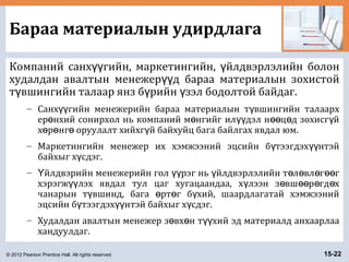 © 2012 Pearson Prentice Hall. All rights reserved. 15-22
Бараа материалын удирдлага
Компаний санх гийн, маркетингийн, йлдвэрлэлийн болонүү ү
худалдан авалтын менежер д бараа материалын зохистойүү
т вшингийн талаар янз б рийн зэл бодолтой байдаг.ү ү ү
– Санх гийн менежерийн бараа материалын т вшингийн талаархүү ү
ер нхий сонирхол нь компаний м нгийг ил дэл н ц д зохисг йө ө үү өө ө ү
х р нг оруулалт хийхг й байхуйц бага байлгах явдал юм.ө ө ө ү
– Маркетингийн менежер их хэмжээний эцсийн б тээгдэх нтэйү үү
байхыг х сдэг.ү
– йлдвэрийн менежерийн гол рэг нь йлдвэрлэлийн т л вл г гҮ үү ү ө ө ө өө
хэрэгж лэх явдал тул цаг хугацаандаа, х лээн з вш р гд хүү ү ө өө ө ө
чанарын т вшинд, бага рт г б хий, шаардлагатай хэмжээнийү ө ө ү
эцсийн б тээгдэх нтэй байхыг х сдэг.ү үү ү
– Худалдан авалтын менежер з вх н т хий эд материалд анхаарлааө ө үү
хандуулдаг.
 