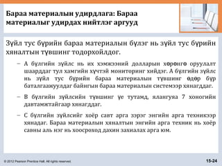 © 2012 Pearson Prentice Hall. All rights reserved. 15-24
Бараа материалын удирдлага: Бараа
материалыг удирдах нийтлэг аргууд
З йл тус б рийн бараа материалын б лэг нь з йл тус б рийнү ү ү ү ү
хяналтын т вшинг тодорхойлдог.ү
– А б лгийн з йлс нь их хэмжээний долларын х р нг оруулалтү ү ө ө ө
шаарддаг тул хамгийн х чтэй мониторинг хийдэг. A б лгийн з йлсү ү ү
нь з йл тус б рийн бараа материалын т вшинг д р б рү ү ү ө ө ү
баталгаажуулдаг байнгын бараа материалын системээр хянагддаг.
– B б лгийн з йлсийн т вшинг е тутамд, ялангуяа 7 хоногийнү ү ү ү
давтамжтайгаар хянагддаг.
– C б лгийн з йлсийг хоёр савт арга зэрэг энгийн арга техникээрү ү
хянадаг. Бараа материалын хяналтын энгийн арга техник нь хоёр
савны аль нэг нь хоосроход дахин захиалах арга юм.
 