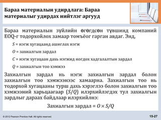 © 2012 Pearson Prentice Hall. All rights reserved. 15-27
Бараа материалын удирдлага: Бараа
материалыг удирдах нийтлэг аргууд
Бараа материалын з йлийн г гдс н т вшинд компанийү ө ө ө ү
EOQ-г тодорхойлох замаар томъёог гарган авдаг. Энд,
S = нэгж хугацаанд ашиглах нэгж
O = захиалгын зардал
C = нэгж хугацаан дахь нэгжид ногдох хадгалалтын зардал
Q = захиалгын тоо хэмжээ
Захиалгын зардал нь нэгж захиалгын зардал болон
захиалгын тоо хэмжээнээс хамаарна. Захиалгын тоо нь
тодорхой хугацааны турш дахь хэрэглээ болон захиалгын тоо
хэмжээний харьцаагаар (S/Q) илэрхийлэгдэх тул захиалгын
зардлыг дараах байдлаар илэрхийлнэ:
Захиалгын зардал = O × S/Q
 