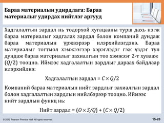 © 2012 Pearson Prentice Hall. All rights reserved. 15-28
Бараа материалын удирдлага: Бараа
материалыг удирдах нийтлэг аргууд
Хадгалалтын зардал нь тодорхой хугацааны турш дахь нэгж
бараа материалыг хадгалах зардал болон компаний дундаж
бараа материалын ржвэрээр илэрхийлэгдэнэ. Барааү
материалыг тогтмол хэмжээгээр хэрэглэдэг гэж здэг тулү
дундаж бараа материалыг захиалгын тоо хэмжээг 2-т хувааж
(Q/2) тооцно. Иймээс хадгалалтын зардлыг дараах байдлаар
илэрхийлнэ:
Хадгалалтын зардал = C × Q/2
Компаний бараа материалын нийт зардлыг захиалгын зардал
болон хадгалалтын зардлын нийлбэрээр тооцно. Иймээс
нийт зардлын функц нь:
Нийт зардал = (O × S/Q) + (C × Q/2)
 