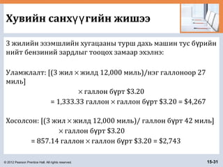 © 2012 Pearson Prentice Hall. All rights reserved. 15-31
Хувийн санх гийн жишээүү
3 жилийн эзэмшлийн хугацааны турш дахь машин тус б рийнү
нийт бензиний зардлыг тооцох замаар эхэлнэ:
Уламжлалт: [(3 жил × жилд 12,000 миль)/нэг галлоноор 27
миль]
× галлон б рт $3.20ү
= 1,333.33 галлон × галлон б рт $3.20 = $4,267ү
Хосолсон: [(3 жил × жилд 12,000 миль)/ галлон б рт 42 миль]ү
× галлон б рт $3.20ү
= 857.14 галлон × галлон б рт $3.20 = $2,743ү
 