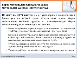 © 2012 Pearson Prentice Hall. All rights reserved. 15-35
Бараа материалын удирдлага: Бараа
материалыг удирдах нийтлэг аргууд
Яг цагт нь (JIT) систем нь яг йлдвэрлэлд шаардлагатайү
болох ед нь т хий эдийг х лээн авах замаар барааү үү ү
материалын х р нг оруулалтыг минимумчилдаг барааө ө ө
материалын удирдлагын арга техник юм.
– Бараа материалын х р нг оруулалтыг минимумчлах зорилготойө ө ө
тул JIT систем аюулг й н ц ашигладагг й (буюу маш бага).ү өө ү
– Компаний ажилтнуудын дунд рг н цар х рээтэй зохицуулалттайө ө ү
байдаг тул нийл лэгчид болон тээврийн компаниуд т хий эдүү үү
материал цаг хугацаандаа ирэхэд анхаарах ёстой.
– Т хий эд материал цагтаа ирэхг й бол материалыг х лээн авахүү ү ү
х ртэл йлдвэрлэлийн шугам зогсоход х рдэг.ү ү ү
– ний адил JIT систем нь нийл лэгчдээс нд р чанарыг шаарддаг.Үү үү ө ө
 