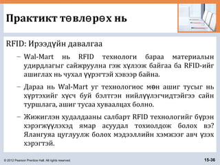 © 2012 Pearson Prentice Hall. All rights reserved. 15-36
Практикт т вл р х ньө ө ө
RFID: Ирээд йн давалгааү
– Wal-Mart нь RFID технологи бараа материалын
удирдлагыг сайжруулна гэж х лээж байгаа ба RFID-ийгү
ашиглах нь чухал рэгтэй хэвээр байна.үү
– Дараа нь Wal-Mart уг технологиос м н ашиг тусыг ньө
х ртэхийг х сч буй бэлтгэн нийл лэгчидтэйгээ сайнү ү үү
туршлага, ашиг тусаа хуваалцах болно.
– Жижиглэн худалдааны салбарт RFID технологийг б рэнү
хэрэгж лэхэд ямар асуудал тохиолдож болох вэ?үү
Ялангуяа цуглуулж болох мэдээллийн хэмжээг авч зэхү
хэрэгтэй.
 