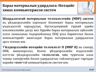 © 2012 Pearson Prentice Hall. All rights reserved. 15-37
Бараа материалын удирдлага: Н цийгөө
хянах компьютержсэн систем
Шаардлагатай материалын т л вл лтийн (MRP) системө ө ө
нь йлдвэрлэлийн хэрэгцээг боломжит бараа материалынү
лдэгдэлтэй харьцуулах, б тээгдэх ний т хий эдийнү ү үү үү
нэхэмжлэхийн дагуу янз б рийн бараа материалын з йлсийгү ү
хэзээ захиалахаа тодорхойлоход EOQ зэл баримтлал болонү
компьютерийг ашигладаг бараа материалын удирдлагын
арга техник юм.
йлдвэрлэлийн н цийн т л вл лт II (MRP II)Ү өө ө ө ө нь санх ,үү
НББ, инженерчлэл, болон йлдвэрлэлийн мэдээллийгү
нэгтгэж йлдвэрлэлийн т л вл г , м н т нчлэн олонү ө ө ө өө ө үү
тооны санх гийн болон удирдлагын тайлангуудыг гаргадагүү
нарийн т в гтэй компьютержсэн систем юм.ө ө
 