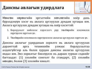 © 2012 Pearson Prentice Hall. All rights reserved. 15-39
Дансны авлагын удирдлага
М нг н х р нгийн эргэлтийн м чл гийн хоёр дахьө ө ө ө ө ө
б рэлдэх н хэсэг нь авлага цуглуулах дундаж хугацаа юм.ү үү
Авлага цуглуулах дундаж хугацаа нь хоёр хэсэгтэй:
1. Борлуулалт хийснээс хэрэглэгч р т лб рийн нэхэмжлэхүү ө ө
х рг лэх х ртэлх е.ү үү ү ү
2. Т лб рийн нэхэмжлэх х рг лснээс авлагаа цуглуулах х ртэлх е.ө ө ү үү ү ү
Дансны авлагыг удирдахын зорилго нь авлага цуглуулах
дарамттай арга техникийн улмаас борлуулалтаа
алдахг йгээр аль болох хурдан дансны авлагаа цуглуулахү
явдал юм. Энэ зорилгыг биел лэх нь дараах гурван сэдвийгүү
багтаадаг: (1) зээлийн сонголт ба стандарт, (2) зээлийн
н хц л, болон (3) зээлийн хяналт.ө ө
 