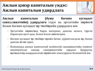 © 2012 Pearson Prentice Hall. All rights reserved. 15-4
Ажлын цэвэр капиталын ндэс:ү
Ажлын капиталын удирдлага
Ажлын капиталын (буюу богино хугацаат
санх жилтийн) удирдлагаүү гэдэг нь эргэлтийн х р нгө ө ө
болон богино хугацаат р т лб рийн удирдлага юм.ө ө ө
– Эргэлтийн х р нг нд бараа материал, дансны авлага, т ргэнө ө ө ү
борлогдох нэт цаас, болон бэлэн м нг орно.ү ө ө
– Богино хугацаат р т лб рт рийн бичиг, хуримтлагдсан р, болонө ө ө ө ө
дансны гл г орно.ө ө
– Компаниуд ажлын капиталтай холбоотой санх жилтийн хэмжээгүү
минимумчлах замаар санх жилтийн зардлыг бууруулж,үү
рг жилт д шаардлагатай х р нгийг нэмэгд лэх боломжтой юм.ө ө ө ө ө үү
 