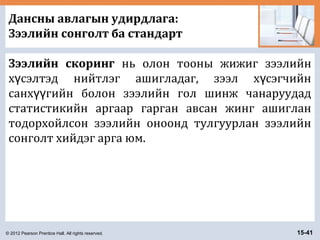 © 2012 Pearson Prentice Hall. All rights reserved. 15-41
Дансны авлагын удирдлага:
Зээлийн сонголт ба стандарт
Зээлийн скоринг нь олон тооны жижиг зээлийн
х сэлтэд нийтлэг ашигладаг, зээл х сэгчийнү ү
санх гийн болон зээлийн гол шинж чанаруудадүү
статистикийн аргаар гарган авсан жинг ашиглан
тодорхойлсон зээлийн оноонд тулгуурлан зээлийн
сонголт хийдэг арга юм.
 