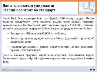 © 2012 Pearson Prentice Hall. All rights reserved. 15-43
Дансны авлагын удирдлага:
Зээлийн сонголт ба стандарт
Dodd Tool б тээгдэх нийхээ нэг б рийг $10 нээр зардаг. мн хү үү ү ү Ө ө
жилийн борлуулалт (б гд зээлээр) 60,000 нэгж байсан. Нэгжийнү
хувьсах зардал $6. Компаний нийт тогтмол зардал $120,000. Компани
зээлийн стандартаа сулруулж байгаа ба дараах р д нг х лээж байна:ү ү ү
– Борлуулалт 5%-иар сч 63,000 нэгж болно;ө
– Авлага цуглуулах дундаж хугацаа 30-аас (одоогийн т вшин) 45ү
д р болж сн ;ө ө ө ө
– Найдварг й авлагын зардал борлуулалтын 1%-иас (одоогийнү
т вшин) 2% болж сн .ү ө ө
Дансны авлагад оруулсан х р нгийн алдагдсан боломжийн зардалө ө
болох ижил эрсдэл б хий х р нг оруулалтын шаардлагатай г жү ө ө ө ө өө
15%.
 