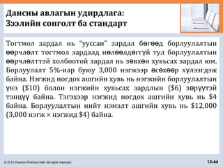 © 2012 Pearson Prentice Hall. All rights reserved. 15-44
Дансны авлагын удирдлага:
Зээлийн сонголт ба стандарт
Тогтмол зардал нь “ууссан” зардал б г д борлуулалтынө өө
рчл лт тогтмол зардалд н л лд гг й тул борлуулалтынөө ө ө өө ө ү
рчл лттэй холбоотой зардал нь з вх н хувьсах зардал юм.өө ө ө ө
Борлуулалт 5%-иар буюу 3,000 нэгжээр с х р х лээгдэжө ө өө ү
байна. Нэгжид ногдох ашгийн хувь нь нэгжийн борлуулалтын
нэ ($10) болон нэгжийн хувьсах зардлын ($6) з р тэйү ө үү
тэнц байна. Тэгэхээр нэгжид ногдох ашгийн хувь нь $4үү
байна. Борлуулалтын нийт нэмэлт ашгийн хувь нь $12,000
(3,000 нэгж × нэгжид $4) байна.
 