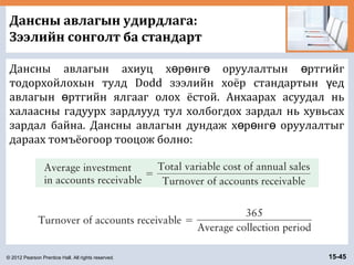 © 2012 Pearson Prentice Hall. All rights reserved. 15-45
Дансны авлагын удирдлага:
Зээлийн сонголт ба стандарт
Дансны авлагын ахиуц х р нг оруулалтын ртгийгө ө ө ө
тодорхойлохын тулд Dodd зээлийн хоёр стандартын едү
авлагын ртгийн ялгааг олох ёстой. Анхаарах асуудал ньө
халаасны гадуурх зардлууд тул холбогдох зардал нь хувьсах
зардал байна. Дансны авлагын дундаж х р нг оруулалтыгө ө ө
дараах томъёогоор тооцож болно:
 
