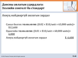© 2012 Pearson Prentice Hall. All rights reserved. 15-49
Дансны авлагын удирдлага:
Зээлийн сонголт ба стандарт
Ахиуц найдварг й авлагын зардалү
Санал болгох т л вл г :ө ө ө өө (0.02 × $10/unit × 63,000 units)=
$12,600
Одоогийн т л вл г :ө ө ө өө (0.01 × $10/unit × 60,000 units)=
6,000
Ахиуц найдварг й авлагын зардалү $ 6,600
 