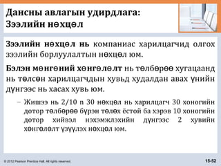 © 2012 Pearson Prentice Hall. All rights reserved. 15-52
Дансны авлагын удирдлага:
Зээлийн н хц лө ө
Зээлийн н хц л ньө ө компаниас харилцагчид олгох
зээлийн борлуулалтын н хц л юм.ө ө
Бэлэн м нг ний х нг л лтө ө ө ө ө нь т лб р хугацаандө ө өө
нь т лс н харилцагчдын хувьд худалдан авах нийнө ө ү
д нгээс нь хасах хувь юм.ү
– Жишээ нь 2/10 n 30 н хц л нь харилцагч 30 хоногийнө ө
дотор т лб р б рэн т л х ёстой ба хэрэв 10 хоногийнө ө өө ү ө ө
дотор хийвэл нэхэмжлэхийн д нгээс 2 хувийнү
х нг л лт з лэх н хц л юм.ө ө ө ү үү ө ө
 