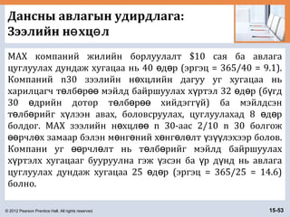 © 2012 Pearson Prentice Hall. All rights reserved. 15-53
Дансны авлагын удирдлага:
Зээлийн н хц лө ө
MAX компаний жилийн борлуулалт $10 сая ба авлага
цуглуулах дундаж хугацаа нь 40 д р (эргэц = 365/40 = 9.1).ө ө
Компаний n30 зээлийн н хцлийн дагуу уг хугацаа ньө
харилцагч т лб р мэйлд байршуулах х ртэл 32 д р (б гдө ө өө ү ө ө ү
30 дрийн дотор т лб р хийдэгг й) ба мэйлдсэнө ө ө өө ү
т лб рийг х лээн авах, боловсруулах, цуглуулахад 8 д рө ө ү ө ө
болдог. MAX зээлийн н хцл n 30-аас 2/10 n 30 болгожө өө
рчл х замаар бэлэн м нг ний х нг л лт з лэхээр болов.өө ө ө ө ө ө ө ү үү
Компани уг рчл лт нь т лб рийг мэйлд байршуулахөө ө ө ө
х ртэлх хугацааг бууруулна гэж зсэн ба р д нд нь авлагаү ү ү ү
цуглуулах дундаж хугацаа 25 д р (эргэц = 365/25 = 14.6)ө ө
болно.
 