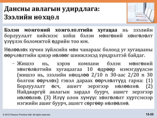 © 2012 Pearson Prentice Hall. All rights reserved. 15-55
Дансны авлагын удирдлага:
Зээлийн н хц лө ө
Бэлэн м нг ний х нг л лтийн хугацааө ө ө ө ө нь зээлийн
борлуулалт хийснээс хойш бэлэн м нг ний х нг л лтө ө ө ө ө
з лэх боломжтой дрийн тоо юм.ү үү ө
Н л л х х чин з йлсийн м н чанараас болоод уг хугацааныө өө ө ү ү ө
рчл лтийн цэвэр н л г шинжлэхэд х ндрэлтэй байдаг.өө ө ө өө ү
– Жишээ нь, хэрэв компани бэлэн м нг нийө ө
х нг л лтийн хугацаагаа 10 др р нэмэгд лсэнө ө ө ө өө үү
(жишээ нь, зээлийн н хцл 2/10 n 30-аас 2/20 n 30ө өө
болгож рчл х) гэвэл дараах рчл лт д гарна: (1)өө ө өө ө үү
Борлуулалт сч, ашигт эерэгээр н л лн . (2)ө ө өө ө
Найдварг й авлагын зардал буурч, ашигт эерэгээрү
н л лн . (3) Ил олон х м с х нг л лт х ртсэнээрө өө ө үү ү үү ө ө ө ү
нэгжийн ашиг буурч, ашигт с рг р н л лн .ө өө ө өө ө
 