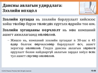 © 2012 Pearson Prentice Hall. All rights reserved. 15-56
Дансны авлагын удирдлага:
Зээлийн н хц лө ө
Зээлийн хугацаа нь зээлийн борлуулалт хийснээс
хойш т лб р б рэн т л гд х х ртэлх дрийн тоо юм.ө ө ү ө ө ө ү ө
Зээлийн хугацааны рчл лтөө ө нь м н компанийө
ашигт ажиллагаанд н л лн .ө өө ө
– Жишээ нь, компаний зээлийн хугацааг n 30-аас n 45
д р болгож рчилсн р борлуулалт сч, ашигтө ө өө өө ө
эерэгээр н л лн . Гэхдээ дансны авлагын х р нгө өө ө ө ө ө
оруулалт болон найдварг й авлагын зардал хоёул с хү ө ө
тул ашигт с рг р н л лн .ө өө ө өө ө
 