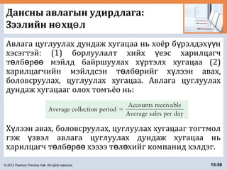 © 2012 Pearson Prentice Hall. All rights reserved. 15-58
Дансны авлагын удирдлага:
Зээлийн н хц лө ө
Авлага цуглуулах дундаж хугацаа нь хоёр б рэлдэх нү үү
хэсэгтэй: (1) борлуулалт хийх еэс харилцагчү
т лб р мэйлд байршуулах х ртэлх хугацаа (2)ө ө өө ү
харилцагчийн мэйлдсэн т лб рийг х лээн авах,ө ө ү
боловсруулах, цуглуулах хугацаа. Авлага цуглуулах
дундаж хугацааг олох томъёо нь:
Х лээн авах, боловсруулах, цуглуулах хугацааг тогтмолү
гэж звэл авлага цуглуулах дундаж хугацаа ньү
харилцагч т лб р хэзээ т л хийг компанид хэлдэг.ө ө өө ө ө
 