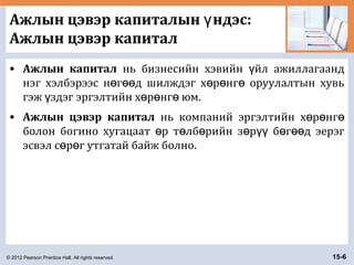 © 2012 Pearson Prentice Hall. All rights reserved. 15-6
Ажлын цэвэр капиталын ндэс:ү
Ажлын цэвэр капитал
• Ажлын капитал нь бизнесийн хэвийн йл ажиллагаандү
нэг хэлбэрээс н г д шилждэг х р нг оруулалтын хувьө өө ө ө ө
гэж здэг эргэлтийн х р нг юм.ү ө ө ө
• Ажлын цэвэр капитал нь компаний эргэлтийн х р нгө ө ө
болон богино хугацаат р т лб рийн з р б г д эерэгө ө ө ө үү ө өө
эсвэл с р г утгатай байж болно.ө ө
 