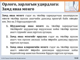 © 2012 Pearson Prentice Hall. All rights reserved. 15-62
Орлого, зарлагын удирдлага:
Замд яваа м нгө ө
Замд яваа м нгө ө гэдэг нь т лб р хариуцагчаас шилж лсэнө ө үү
м нг т лб р х лээн авагчийн дансанд ороог й байх н хц лө ө ө ө ү ү ө ө
юм. Энэ нь 3 б рэлдэх нтэй:ү үү
1. Шуудангаар яваа м нгө ө нь т лб р хариуцагчаасө ө
т лб рийг шуудангаар явуулснаас хойш т лб р х лээнө ө ө ө ү
авагч т нийг авах х ртэлх хугацаа.үү ү
2. Замд яваа м нгийг оруулахө гэдэг нь т лб р х лээнө ө ү
авагч чек х лээн авснаас хойш рийн дансанд оруулахү өө
х ртэлх хугацаа.ү
3. Замд яваа клирингийн м нгө ө гэдэг нь т лб р х лээнө ө ү
авагч м нгийг рийн дансандаа оруулснаас хойшө өө
бодитойгоор ашиглах боломж б рдэх х ртэлх хугацаа.ү ү
 