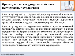 © 2012 Pearson Prentice Hall. All rights reserved. 15-63
Орлого, зарлагын удирдлага: Авлага
цуглуулалтыг хурдавчлах
Авлага цуглуулалтыг хурдавчилснаар харилцагчийн авлагыг
цуглуулах хугацаа багасч, улмаар компаний авлага цуглуулах
дундаж хугацаа буурснаар компаний м нг н х р нгийнө ө ө ө
эргэлтийн м чл гт оруулах х р нг оруулалт багасдаг.ө ө ө ө ө
Авлага цуглуулалтыг хурдасгадаг нийтлэг арга нь цоожтой
хайрцагны систем юм. Энэ нь компаний харилцагч банкны
шуудангийн хайрцагт харилцагч т лб р шилж лснээр угө ө өө үү
банк нь т лб р тооцоог г йцэтгэж, компаний дансандө ө ү
байршуулах замаар шуудангийн хайрцгийг тогтмол хоосолж
байдаг. Энэ систем нь боловсруулалтын хугацаа, м нө
т нэчлэн шуудан болон клирингийн хугацааг багасгахүү
замаар авлага цуглуулалтын хугацааг хурдасгадаг.
 