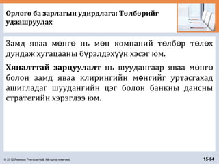 © 2012 Pearson Prentice Hall. All rights reserved. 15-64
Орлого ба зарлагын удирдлага: Т лб рийгө ө
удаашруулах
Замд яваа м нг нь м н компаний т лб р т л хө ө ө ө ө ө ө
дундаж хугацааны б рэлдэх н хэсэг юм.ү үү
Хяналттай зарцуулалт нь шуудангаар яваа м нгө ө
болон замд яваа клирингийн м нгийг уртасгахадө
ашигладаг шуудангийн цэг болон банкны дансны
стратегийн хэрэглээ юм.
 