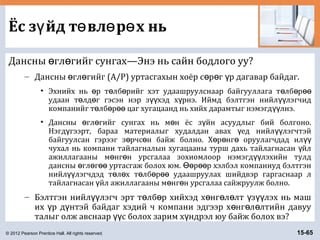 © 2012 Pearson Prentice Hall. All rights reserved. 15-65
Ёс з йд т вл р х ньү ө ө ө
Дансны гл гийг сунгах—Энэ нь сайн бодлого уу?ө ө
– Дансны гл гийг (A/P) уртасгахын хоёр с р г р дагавар байдаг.ө ө ө ө ү
• Эхнийх нь р т лб рийг хэт удаашруулснаар байгууллага т лб рө ө ө ө ө өө
удаан т лд г гэсэн нэр з хэд х рнэ. Иймд бэлтгэн нийл лэгчидө ө үү ү үү
компанийг т лб р цаг хугацаанд нь хийх дарамтыг нэмэгд лнэ.ө ө өө үү
• Дансны гл гийг сунгах нь м н ёс з йн асуудлыг бий болгоно.ө ө ө ү
Нэгд гээрт, бараа материалыг худалдан авах ед нийл лэгчтэйү ү үү
байгуулсан гэрээг з рчс н байж болно. Х р нг оруулагчдад илө ө ө ө ө үү
чухал нь компани тайлагналын хугацааны турш дахь тайлагнасан йлү
ажиллагааны м нг н урсгалаа зохиомлоор нэмэгд лэхийн тулдө ө үү
дансны гл г уртасгаж болох юм. р р хэлбэл компаниуд бэлтгэнө ө өө Өө өө
нийл лэгчдэд т л х т лб р удаашруулах шийдвэр гаргаснаар лүү ө ө ө ө өө
тайлагнасан йл ажиллагааны м нг н урсгалаа сайжруулж болно.ү ө ө
– Бэлтгэн нийл лэгч эрт т лб р хийхэд х нг л лт з лэх нь машүү ө ө ө ө ө ү үү
их р д нтэй байдаг хэдий ч компани эдгээр х нг л лтийн давууү ү ө ө ө
талыг олж авснаар с болох зарим х ндрэл юу байж болох вэ?үү ү
 