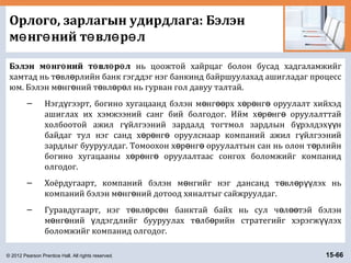 © 2012 Pearson Prentice Hall. All rights reserved. 15-66
Орлого, зарлагын удирдлага: Бэлэн
м нг ний т вл р лө ө ө ө ө
Бэлэн м нг ний т вл р лө ө ө ө ө нь цоожтой хайрцаг болон бусад хадгаламжийг
хамтад нь т вл рлийн банк гэгддэг нэг банкинд байршуулахад ашигладаг процессө ө
юм. Бэлэн м нг ний т вл р л нь гурван гол давуу талтай.ө ө ө ө ө
– Нэгд гээрт, богино хугацаанд бэлэн м нг рх х р нг оруулалт хийхэдү ө өө ө ө ө
ашиглах их хэмжээний санг бий болгодог. Ийм х р нг оруулалттайө ө ө
холбоотой ажил г йлгээний зардалд тогтмол зардлын б рэлдэх нү ү үү
байдаг тул нэг санд х р нг оруулснаар компаний ажил г йлгээнийө ө ө ү
зардлыг бууруулдаг. Томоохон х р нг оруулалтын сан нь олон т рлийнө ө ө ө
богино хугацааны х р нг оруулалтаас сонгох боломжийг компанидө ө ө
олгодог.
– Хоёрдугаарт, компаний бэлэн м нгийг нэг дансанд т вл р лэх ньө ө ө үү
компаний бэлэн м нг ний дотоод хяналтыг сайжруулдаг.ө ө
– Гуравдугаарт, нэг т вл рс н банктай байх нь сул ч л тэй бэлэнө ө ө ө өө
м нг ний лдэгдлийг бууруулах т лб рийн стратегийг хэрэгж лэхө ө ү ө ө үү
боломжийг компанид олгодог.
 