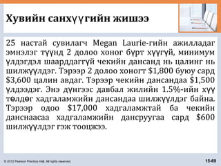 © 2012 Pearson Prentice Hall. All rights reserved. 15-69
Хувийн санх гийн жишээүү
25 настай сувилагч Megan Laurie-гийн ажилладаг
эмнэлэг т нд 2 долоо хоног б рт х г й, минимумүү ү үү ү
лдэгдэл шаарддагг й чекийн дансанд нь цалинг ньү ү
шилж лдэг. Тэрээр 2 долоо хоногт $1,800 буюу сардүү
$3,600 цалин авдаг. Тэрээр чекийн дансандаа $1,500
лдээдэг. Энэ д нгээс давбал жилийн 1.5%-ийн хү ү үү
т лд г хадгаламжийн дансандаа шилж лдэг байна.ө ө үү
Тэрээр одоо $17,000 хадгаламжтай ба чекийн
данснаасаа хадгаламжийн дансруугаа сард $600
шилж лдэг гэж тооцжээ.үү
 