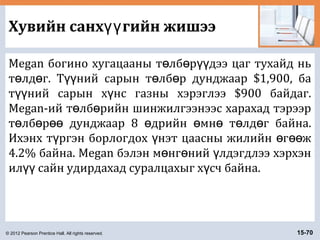 © 2012 Pearson Prentice Hall. All rights reserved. 15-70
Хувийн санх гийн жишээүү
Megan богино хугацааны т лб р дээ цаг тухайд ньө ө үү
т лд г. Т ний сарын т лб р дунджаар $1,900, баө ө үү ө ө
т ний сарын х нс газны хэрэглээ $900 байдаг.үү ү
Megan-ий т лб рийн шинжилгээнээс харахад тэрээрө ө
т лб р дунджаар 8 дрийн мн т лд г байна.ө ө өө ө ө ө ө ө
Ихэнх т ргэн борлогдох нэт цаасны жилийн г жү ү ө өө
4.2% байна. Megan бэлэн м нг ний лдэгдлээ хэрхэнө ө ү
ил сайн удирдахад суралцахыг х сч байна.үү ү
 