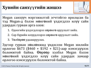 © 2012 Pearson Prentice Hall. All rights reserved. 15-71
Хувийн санх гийн жишээүү
Megan санх ч мэргэжилтэй эгчтэйгээ ярилцсан баүү
тэд Megan-д бэлэн м нг ний лдэгдлээ ил сайнө ө ү үү
удирдах гурван арга олов:
1. Одоогийн лдэгдлээрээ х р нг оруулалт хийх.ү ө ө ө
2. Сар б рийн ил длээрээ х р нг оруулалт хийх.ү үү ө ө ө
3. Т лб р удаашруулах.ө ө өө
Эдгээр гурван з вл мжид ндэслэн Megan жилийнө ө ү
орлогоо $673 ($460 + $192 + $21)-аар нэмэгд лэхүү
боломжтой байна. р р хэлбэл Megan бэлэнӨө өө
м нг ний лдэгдлээ ил сайн удирдах замаарө ө ү үү
орлогоо нэмэгд лэх боломжтой байна.үү
 