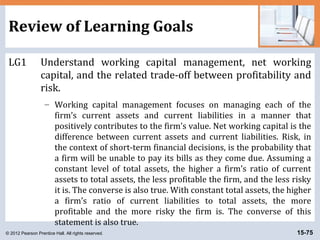 © 2012 Pearson Prentice Hall. All rights reserved. 15-75
Review of Learning Goals
LG1 Understand working capital management, net working
capital, and the related trade-off between profitability and
risk.
– Working capital management focuses on managing each of the
firm’s current assets and current liabilities in a manner that
positively contributes to the firm’s value. Net working capital is the
difference between current assets and current liabilities. Risk, in
the context of short-term financial decisions, is the probability that
a firm will be unable to pay its bills as they come due. Assuming a
constant level of total assets, the higher a firm’s ratio of current
assets to total assets, the less profitable the firm, and the less risky
it is. The converse is also true. With constant total assets, the higher
a firm’s ratio of current liabilities to total assets, the more
profitable and the more risky the firm is. The converse of this
statement is also true.
 