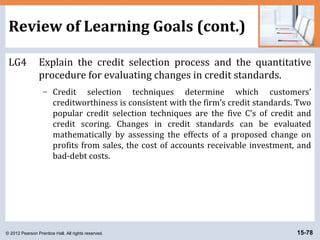 © 2012 Pearson Prentice Hall. All rights reserved. 15-78
Review of Learning Goals (cont.)
LG4 Explain the credit selection process and the quantitative
procedure for evaluating changes in credit standards.
– Credit selection techniques determine which customers’
creditworthiness is consistent with the firm’s credit standards. Two
popular credit selection techniques are the five C’s of credit and
credit scoring. Changes in credit standards can be evaluated
mathematically by assessing the effects of a proposed change on
profits from sales, the cost of accounts receivable investment, and
bad-debt costs.
 