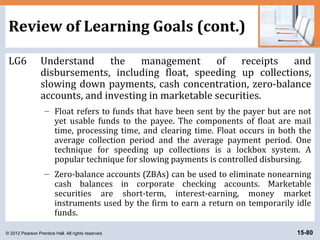 © 2012 Pearson Prentice Hall. All rights reserved. 15-80
Review of Learning Goals (cont.)
LG6 Understand the management of receipts and
disbursements, including float, speeding up collections,
slowing down payments, cash concentration, zero-balance
accounts, and investing in marketable securities.
– Float refers to funds that have been sent by the payer but are not
yet usable funds to the payee. The components of float are mail
time, processing time, and clearing time. Float occurs in both the
average collection period and the average payment period. One
technique for speeding up collections is a lockbox system. A
popular technique for slowing payments is controlled disbursing.
– Zero-balance accounts (ZBAs) can be used to eliminate nonearning
cash balances in corporate checking accounts. Marketable
securities are short-term, interest-earning, money market
instruments used by the firm to earn a return on temporarily idle
funds.
 