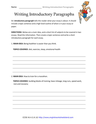 Name                                                    Writing Introduction Paragraphs 
CCSS W.4.2.A |© http://www.englishworksheetsland.com
Writing Introductory Paragraphs 
An introductory paragraph tells the reader what your essay is about. It should 
include a topic sentence and a high‐level outline of what is in your essay or 
paper. 
 
DIRECTIONS: Below are a main idea, and a short list of subjects to be covered in two 
essays. Read the information. Then create a topic sentence and write a short 
introductory paragraph for each essay. 
 
1. MAIN IDEA: Being healthier is easier than you think. 
 
    TOPICS COVERED: diet, exercise, sleep, emotional health 
 
 
 
 
 
 
 
2. MAIN IDEA: How to train for a marathon. 
    TOPICS COVERED: building blocks of training: base mileage, long runs, speed work, 
rest and recovery 
 
 
 
 
 
 
 