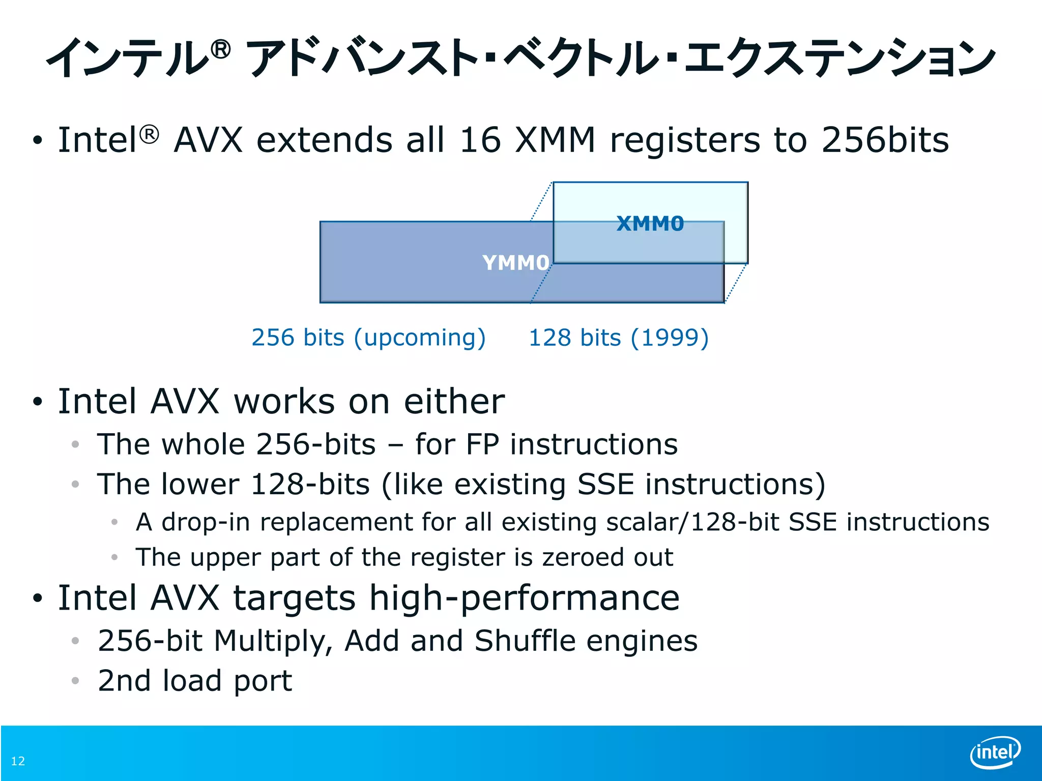 12
インテル® アドバンスト・ベクトル・エクステンション
• Intel® AVX extends all 16 XMM registers to 256bits
• Intel AVX works on either
• The whole 256-bits – for FP instructions
• The lower 128-bits (like existing SSE instructions)
• A drop-in replacement for all existing scalar/128-bit SSE instructions
• The upper part of the register is zeroed out
• Intel AVX targets high-performance
• 256-bit Multiply, Add and Shuffle engines
• 2nd load port
256 bits (upcoming)
YMM0
XMM0
128 bits (1999)
 