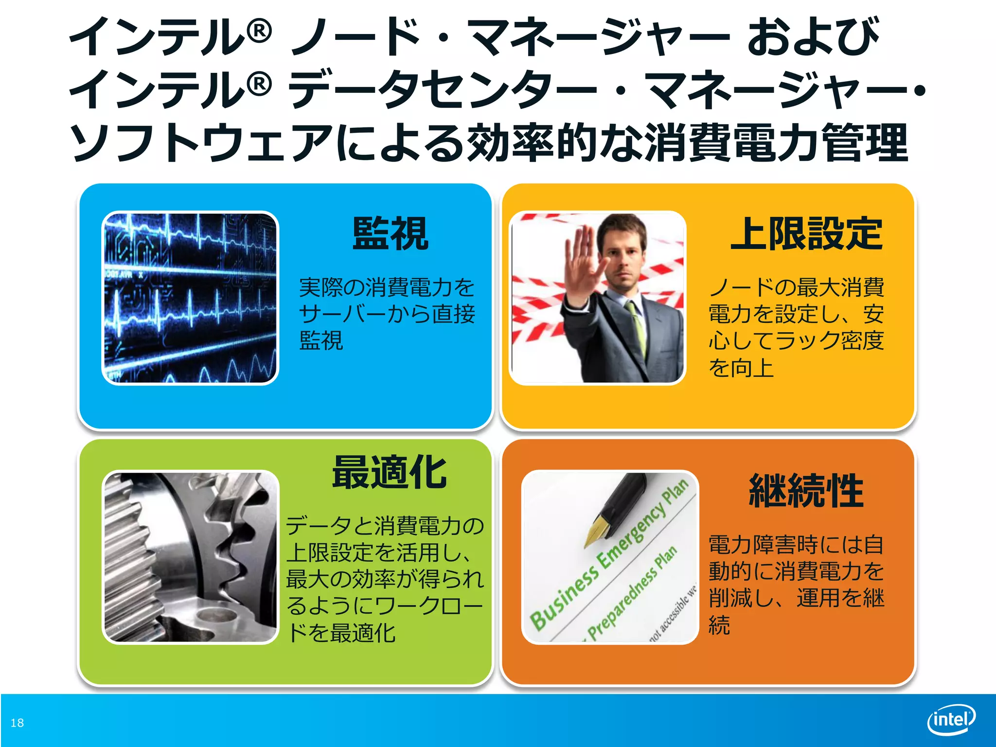 18
インテル® ノード・マネージャー および
インテル® データセンター・マネージャー･
ソフトウェアによる効率的な消費電力管理
上限設定
ノードの最大消費
電力を設定し、安
心してラック密度
を向上
監視
実際の消費電力を
サーバーから直接
監視
最適化
データと消費電力の
上限設定を活用し、
最大の効率が得られ
るようにワークロー
ドを最適化
継続性
電力障害時には自
動的に消費電力を
削減し、運用を継
続
 