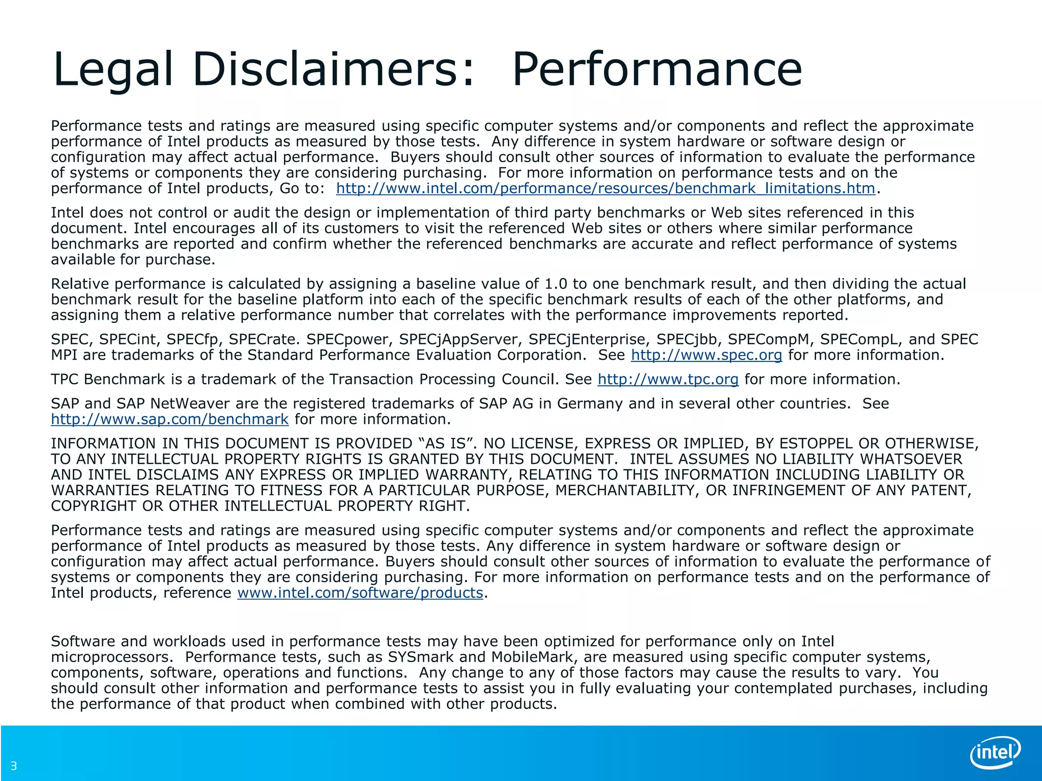 Legal Disclaimers: Performance
Performance tests and ratings are measured using specific computer systems and/or components and reflect the approximate
performance of Intel products as measured by those tests. Any difference in system hardware or software design or
configuration may affect actual performance. Buyers should consult other sources of information to evaluate the performance
of systems or components they are considering purchasing. For more information on performance tests and on the
performance of Intel products, Go to: http://www.intel.com/performance/resources/benchmark_limitations.htm.
Intel does not control or audit the design or implementation of third party benchmarks or Web sites referenced in this
document. Intel encourages all of its customers to visit the referenced Web sites or others where similar performance
benchmarks are reported and confirm whether the referenced benchmarks are accurate and reflect performance of systems
available for purchase.
Relative performance is calculated by assigning a baseline value of 1.0 to one benchmark result, and then dividing the actual
benchmark result for the baseline platform into each of the specific benchmark results of each of the other platforms, and
assigning them a relative performance number that correlates with the performance improvements reported.
SPEC, SPECint, SPECfp, SPECrate. SPECpower, SPECjAppServer, SPECjEnterprise, SPECjbb, SPECompM, SPECompL, and SPEC
MPI are trademarks of the Standard Performance Evaluation Corporation. See http://www.spec.org for more information.
TPC Benchmark is a trademark of the Transaction Processing Council. See http://www.tpc.org for more information.
SAP and SAP NetWeaver are the registered trademarks of SAP AG in Germany and in several other countries. See
http://www.sap.com/benchmark for more information.
INFORMATION IN THIS DOCUMENT IS PROVIDED “AS IS”. NO LICENSE, EXPRESS OR IMPLIED, BY ESTOPPEL OR OTHERWISE,
TO ANY INTELLECTUAL PROPERTY RIGHTS IS GRANTED BY THIS DOCUMENT. INTEL ASSUMES NO LIABILITY WHATSOEVER
AND INTEL DISCLAIMS ANY EXPRESS OR IMPLIED WARRANTY, RELATING TO THIS INFORMATION INCLUDING LIABILITY OR
WARRANTIES RELATING TO FITNESS FOR A PARTICULAR PURPOSE, MERCHANTABILITY, OR INFRINGEMENT OF ANY PATENT,
COPYRIGHT OR OTHER INTELLECTUAL PROPERTY RIGHT.
Performance tests and ratings are measured using specific computer systems and/or components and reflect the approximate
performance of Intel products as measured by those tests. Any difference in system hardware or software design or
configuration may affect actual performance. Buyers should consult other sources of information to evaluate the performance of
systems or components they are considering purchasing. For more information on performance tests and on the performance of
Intel products, reference www.intel.com/software/products.
Software and workloads used in performance tests may have been optimized for performance only on Intel
microprocessors. Performance tests, such as SYSmark and MobileMark, are measured using specific computer systems,
components, software, operations and functions. Any change to any of those factors may cause the results to vary. You
should consult other information and performance tests to assist you in fully evaluating your contemplated purchases, including
the performance of that product when combined with other products.
3
 