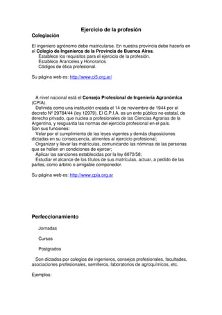 Ejercicio de la profesión
Colegiación
El ingeniero agrónomo debe matricularse. En nuestra provincia debe hacerlo en
el Colegio de Ingenieros de la Provincia de Buenos Aires.
Establece los requisitos para el ejercicio de la profesión.
Establece Aranceles y Honorarios
Códigos de ética profesional.
Su página web es: http://www.ci5.org.ar/
A nivel nacional está el Consejo Profesional de Ingeniería Agronómica
(CPIA).
Definida como una institución creada el 14 de noviembre de 1944 por el
decreto Nº 29784/44 (ley 12979). El C.P.I.A. es un ente público no estatal, de
derecho privado, que nuclea a profesionales de las Ciencias Agrarias de la
Argentina, y resguarda las normas del ejercicio profesional en el país.
Son sus funciones:
Velar por el cumplimiento de las leyes vigentes y demás disposiciones
dictadas en su consecuencia, atinentes al ejercicio profesional;
Organizar y llevar las matrículas, comunicando las nóminas de las personas
que se hallen en condiciones de ejercer;
Aplicar las sanciones establecidas por la ley 6070/58;
Estudiar el alcance de los títulos de sus matrículas, actuar, a pedido de las
partes, como árbitro o amigable componedor.
Su página web es: http://www.cpia.org.ar
Perfeccionamiento
Jornadas
Cursos
Postgrados
Son dictados por colegios de ingenieros, consejos profesionales, facultades,
asociaciones profesionales, semilleros, laboratorios de agroquímicos, etc.
Ejemplos:
 