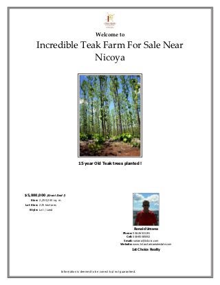 Welcome to

        Incredible Teak Farm For Sale Near
                      Nicoya




                                     15 year Old Teak trees planted !




$5,000,000 (Great Deal !)
    Size: 2,250,000 sq. m.
Lot Size: 225 hectares
   Style: Lot / Land




                                                                              Ronald Umana
                                                                     Phone: 506-26531191
                                                                       Cell: 506-85085002
                                                                      Email: rumana@1stcrcr.com
                                                                    Website: www.1stcostaricarealestate.com
                                                                             1st Choice Realty




                         Information is deemed to be correct but not guaranteed.
 