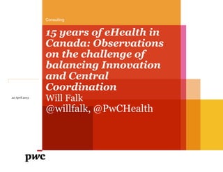 15 years of eHealth in
Canada: Observations
on the challenge of
balancing Innovation
and Central
Coordination
Will Falk
@willfalk, @PwCHealth
Consulting
22 April 2015
 