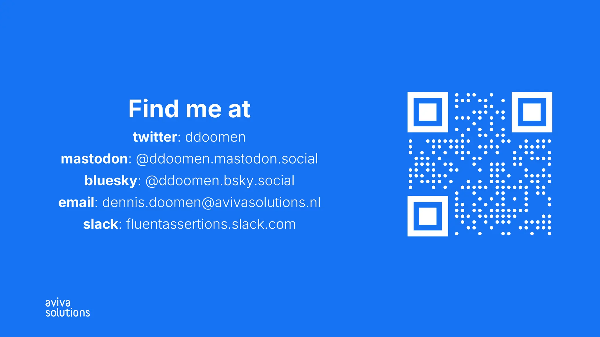 Find me at
twitter: ddoomen
mastodon: @ddoomen.mastodon.social
bluesky: @ddoomen.bsky.social
email: dennis.doomen@avivasolutions.nl
slack: fluentassertions.slack.com
 