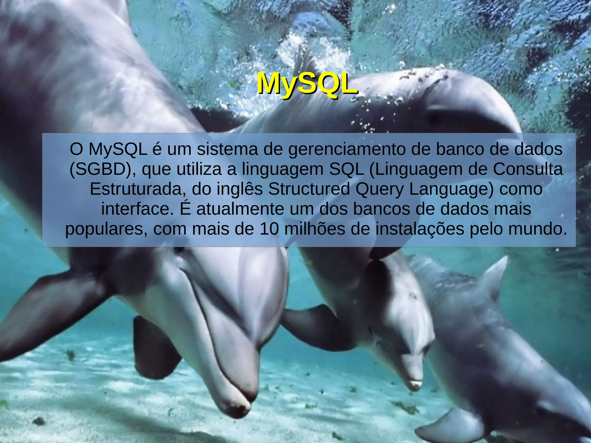 MySQLMySQL
O MySQL é um sistema de gerenciamento de banco de dados
(SGBD), que utiliza a linguagem SQL (Linguagem de Consulta
Estruturada, do inglês Structured Query Language) como
interface. É atualmente um dos bancos de dados mais
populares, com mais de 10 milhões de instalações pelo mundo.
 