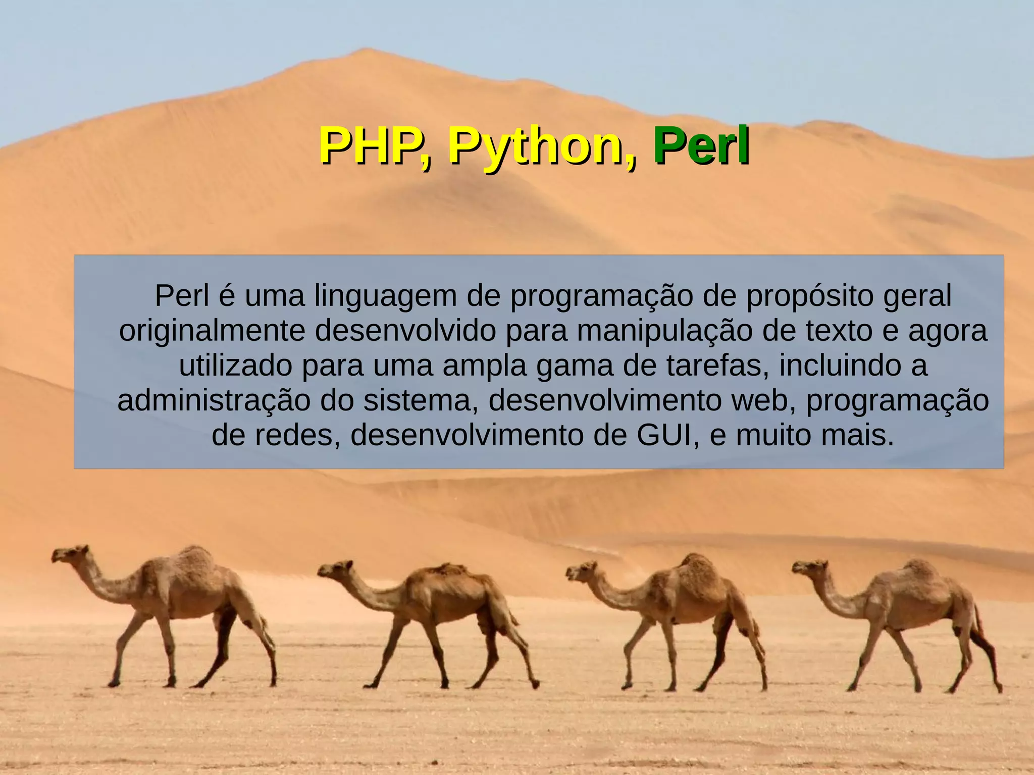 PHP, Python,PHP, Python, PerlPerl
Perl é uma linguagem de programação de propósito geral
originalmente desenvolvido para manipulação de texto e agora
utilizado para uma ampla gama de tarefas, incluindo a
administração do sistema, desenvolvimento web, programação
de redes, desenvolvimento de GUI, e muito mais.
 